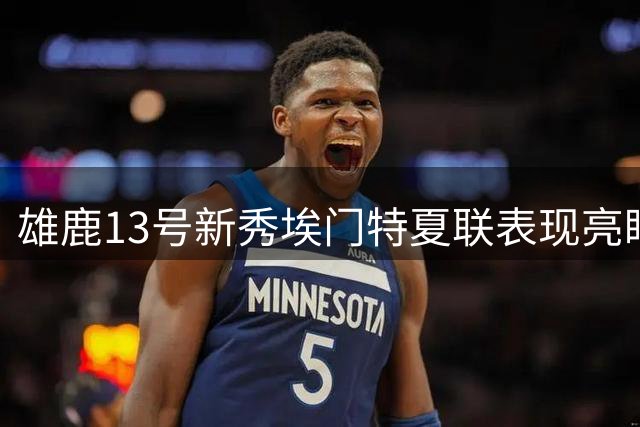 雄鹿13号新秀埃门特夏联表现亮眼 场均11+4展现潜力